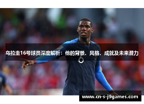乌拉圭16号球员深度解析:他的背景、风格、成就及未来潜力 乌拉圭16号球员深度解析:他的背景、风格、成就及未来潜力