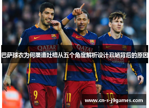 巴萨球衣为何屡遭吐槽从五个角度解析设计丑陋背后的原因 巴萨球衣为何屡遭吐槽从五个角度解析设计丑陋背后的原因