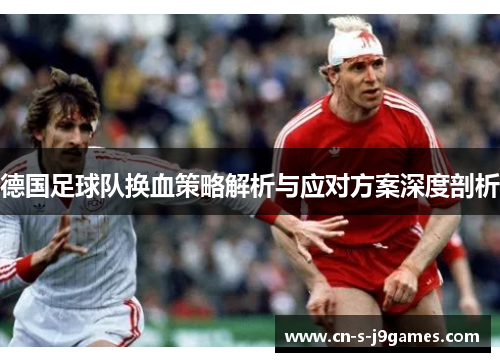 德国足球队换血策略解析与应对方案深度剖析