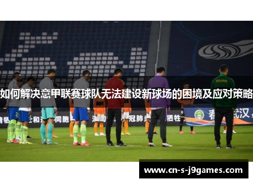 如何解决意甲联赛球队无法建设新球场的困境及应对策略 如何解决意甲联赛球队无法建设新球场的困境及应对策略