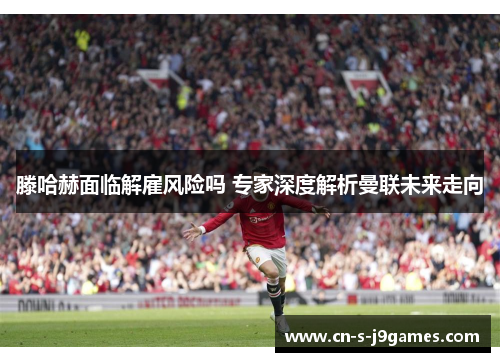 滕哈赫面临解雇风险吗 专家深度解析曼联未来走向