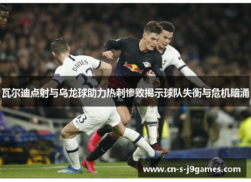 瓦尔迪点射与乌龙球助力热刺惨败揭示球队失衡与危机暗涌
