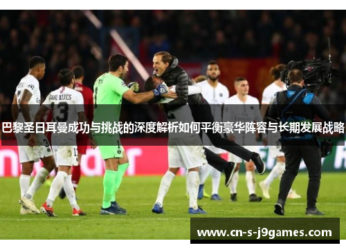 巴黎圣日耳曼成功与挑战的深度解析如何平衡豪华阵容与长期发展战略 巴黎圣日耳曼成功与挑战的深度解析如何平衡豪华阵容与长期发展战略