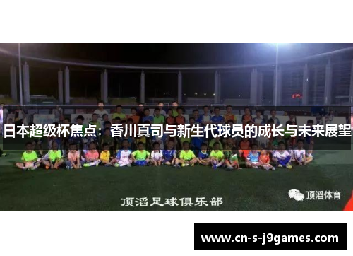 日本超级杯焦点:香川真司与新生代球员的成长与未来展望 日本超级杯焦点:香川真司与新生代球员的成长与未来展望