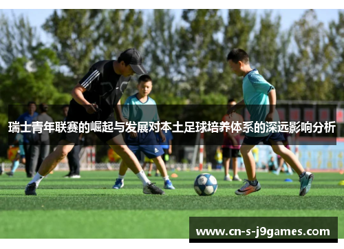 瑞士青年联赛的崛起与发展对本土足球培养体系的深远影响分析 瑞士青年联赛的崛起与发展对本土足球培养体系的深远影响分析