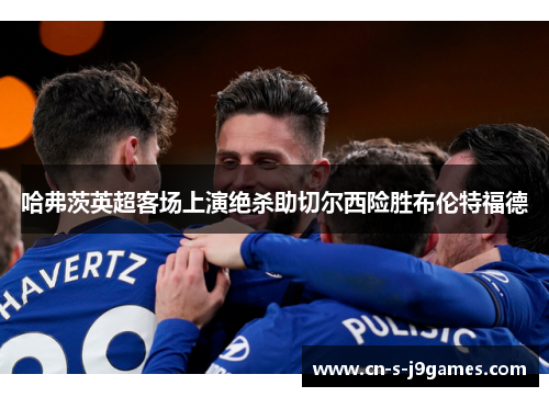 哈弗茨英超客场上演绝杀助切尔西险胜布伦特福德 哈弗茨英超客场上演绝杀助切尔西险胜布伦特福德