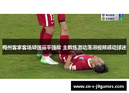 梅州客家客场顽强逼平强敌 主教练激动落泪视频感动球迷