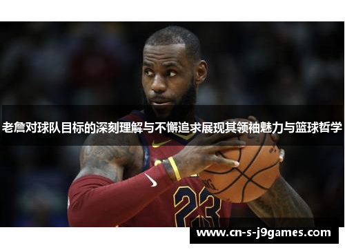 老詹对球队目标的深刻理解与不懈追求展现其领袖魅力与篮球哲学