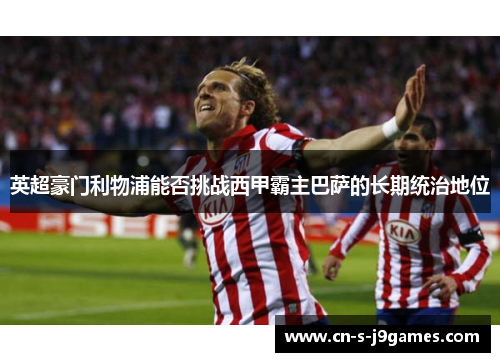 英超豪门利物浦能否挑战西甲霸主巴萨的长期统治地位