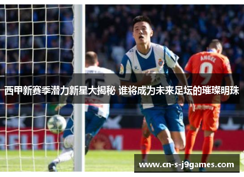 西甲新赛季潜力新星大揭秘 谁将成为未来足坛的璀璨明珠