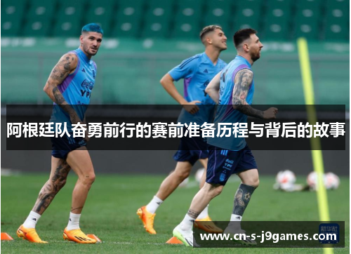 阿根廷队奋勇前行的赛前准备历程与背后的故事